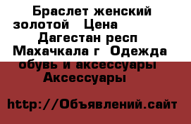 Браслет женский золотой › Цена ­ 25 000 - Дагестан респ., Махачкала г. Одежда, обувь и аксессуары » Аксессуары   